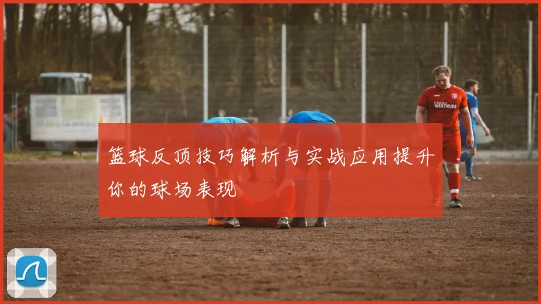 篮球反顶技巧解析与实战应用提升你的球场表现