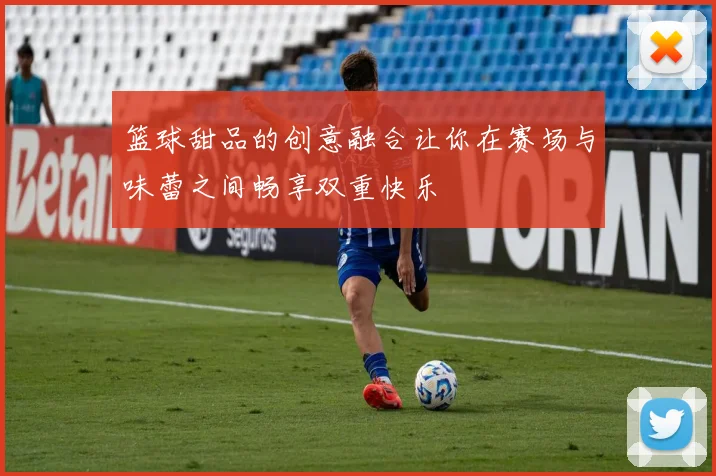 篮球甜品的创意融合让你在赛场与味蕾之间畅享双重快乐