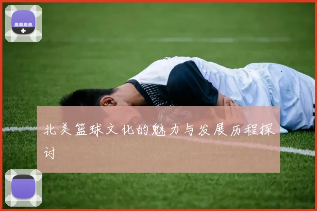 北美篮球文化的魅力与发展历程探讨
