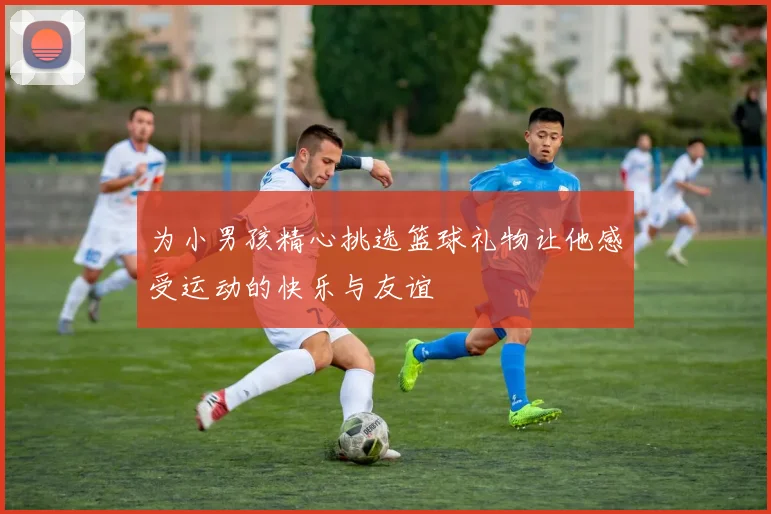 为小男孩精心挑选篮球礼物让他感受运动的快乐与友谊