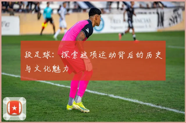 段足球：探索这项运动背后的历史与文化魅力