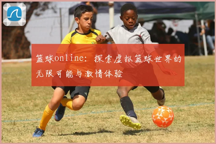 篮球online：探索虚拟篮球世界的无限可能与激情体验