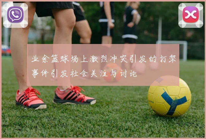 业余篮球场上激烈冲突引发的打架事件引发社会关注与讨论