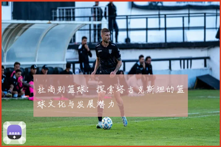 杜尚别篮球：探索塔吉克斯坦的篮球文化与发展潜力