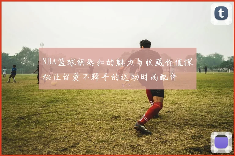 NBA篮球钥匙扣的魅力与收藏价值探秘让你爱不释手的运动时尚配件