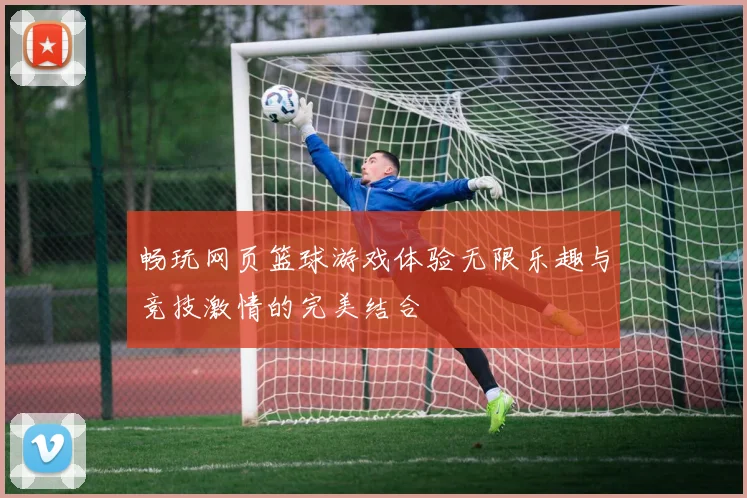 畅玩网页篮球游戏体验无限乐趣与竞技激情的完美结合